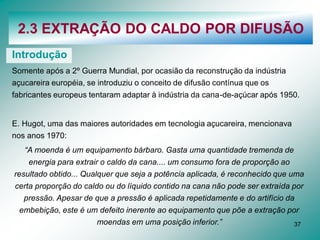 37
2.3 EXTRAÇÃO DO CALDO POR DIFUSÃO
Introdução
Somente após a 2º Guerra Mundial, por ocasião da reconstrução da indústria
açucareira européia, se introduziu o conceito de difusão contínua que os
fabricantes europeus tentaram adaptar à indústria da cana-de-açúcar após 1950.
E. Hugot, uma das maiores autoridades em tecnologia açucareira, mencionava
nos anos 1970:
“A moenda é um equipamento bárbaro. Gasta uma quantidade tremenda de
energia para extrair o caldo da cana.... um consumo fora de proporção ao
resultado obtido... Qualquer que seja a potência aplicada, é reconhecido que uma
certa proporção do caldo ou do líquido contido na cana não pode ser extraída por
pressão. Apesar de que a pressão é aplicada repetidamente e do artifício da
embebição, este é um defeito inerente ao equipamento que põe a extração por
moendas em uma posição inferior.”
 