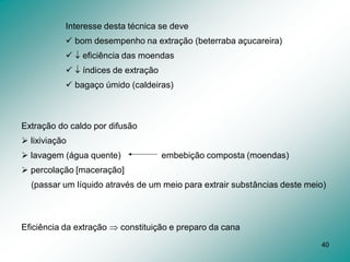 40
Extração do caldo por difusão
 lixiviação
 lavagem (água quente) embebição composta (moendas)
 percolação [maceração]
(passar um líquido através de um meio para extrair substâncias deste meio)
Eficiência da extração  constituição e preparo da cana
Interesse desta técnica se deve
 bom desempenho na extração (beterraba açucareira)
  eficiência das moendas
  índices de extração
 bagaço úmido (caldeiras)
 