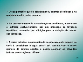 41
 O equipamento que se convencionou chamar de difusor é na
realidade um lixiviador de cana.
 No processamento da cana-de-açúcar no difusor, a sacarose
é extraída exclusivamente por um processo de lavagem
repetitiva, passando por diluição para a solução de menor
concentração.
 A razão principal da necessidade de um excelente preparo de
cana é possibilitar à água entrar em contato com o maior
número de células abertas e assim alcançar os elevados
índices de extração no difusor.
 