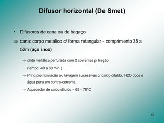49
Difusor horizontal (De Smet)
• Difusores de cana ou de bagaço
 cana: corpo metálico c/ forma retangular - comprimento 35 a
52m (aço inox)
 cinta metálica perfurada com 2 correntes p/ tração
(tempo: 40 a 60 min.)
 Princípio: lixiviação ou lavagem sucessivas c/ caldo diluído, H2O doce e
água pura em contra-corrente.
 Aquecedor de caldo diluído = 65 - 70°C
 