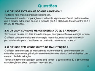 57
Questões
1. O DIFUSOR EXTRAI MAIS DO QUE A MOENDA ?
Na teoria não, mas na prática brasileira sim.
Para os critérios de comparação normalmente vigentes no Brasil, podemos dizer
que o difusor extrai mais do que a moenda (97,5 a 98,5% do difusor contra 96,5 a
97,5% da moenda).
2. O DIFUSOR CONSOME MENOS ENERGIA DO QUE A MOENDA ?
Temos que pensar em dois tipos de energia, energia mecânica e energia térmica.
O difusor consome muito menos energia mecânica, mas sempre vão existir
perdas de calor para o ambiente, as quais são menores na moenda.
3. O DIFUSOR TEM MENOR CUSTO DE MANUTENÇÃO ?
O difusor tem um custo de manutenção muito menor do que um tandem de
moendas equivalente, principalmente se estivermos falando de instalações com o
mesmo nível de extração.
Temos um terno de secagem contra seis ternos, o que significa 80 a 85% menos
manutenção em eixos, camisas, mancais, etc.
 