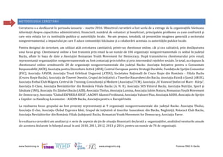 www.beestrong.ro www.eeagrants.org Puterea ONG în Bacău
9 METODOLOGIA CERCETĂRII
Cercetarea s-a desfășurat în perioada ianuarie – martie 2016. Obiectivul cercetării a fost acela de a extrage de la organizațiile băcăuane
informații despre capacitatea administrativă, financiară, numărul de voluntari și beneficiari, principalele probleme cu care confruntă și
care este relația lor cu instituțiile publice și autoritățile locale. Ne-am propus, totodată, să prezentăm imaginea generală a sectorului
nonguvernamental, a impactului pe care îl aduce comunității băcăuane și a colaborării acestuia cu autoritățile publice locale.
Pentru designul de cercetare, am utilizat atât cercetarea cantitativă, printr-un chestionar online, cât și cea calitativă, prin desfășurarea
unui focus grup. Chestionarul online a fost transmis prin email la un număr de 106 organizații nonguvernamentale cu sediul în județul
Bacău, aflate în baza de date a Asociației Romanian Youth Movement for Democracy. După transmiterea chestionarului prin email,
reprezentanții organizațiilor nonguvernamentale au fost contactați prin telefon și prin intermediul rețelelor sociale. În total, au răspuns la
chestionarul online următoarele 28 de organizații nonguvernamentale din județul Bacău: Asociația Inițiative pentru o Comunitate
Responsabilă (AICR), Asociația pentru Dezvoltare Activă (ADA), Centrul European pentru Strategii Durabile, Fundația de Sprijin Comunitar
(FSC), Asociația FAVOR, Asociația Trust Orfelinat Ungureni (ATOU), Societatea Națională de Cruce Roșie din România - Filiala Bacău
(Crucea Roșie Bacău), Asociația de Tineret Onestin, Grupul de Inițiativă a Tinerilor Basarabeni din Bacău, Asociația Există o Șansă (AEOS),
Asociația Fotbal Club Măgura, Centrul de Training, Consultanță și Mediere (Asociația CTCM), Asociația „Sf. Voievod Ștefan cel Mare - Hârja”,
Asociația E-Class, Asociația Nevăzătorilor din România Filiala Bacău (A. N. R), Asociația SOS Viitorul Bacău, Asociația Nutriție, Sport și
Sănătate (SNS), Asociația Un Zâmbet Bacău (AZB), Asociația Tholus, Asociația Lumina, Asociația Iubim Natura, Romanian Youth Movement
for Democracy, Asociația "Clubul EXPRESIA IDEII", AACNFI Alumni Ferdinand, Asociația Valoare Plus, Asociația ADDO, Asociația de Sprijin
a Copiilor cu Handicap Locomotor - ASCHN Bacău, Asociația pentru o Europă Unită.
La realizarea focus grupului au fost prezenți reprezentanți ai 9 organizații nonguvernamentale din județul Bacău: Asociaţia Tholus,
Asociaţia E-clas, Asociaţia Clubul Expresia Ideii, Grupul de iniţiativă al tinerilor basarabeni din Bacău, Neghiniţă, Rotaract Club Bacău,
Asociaţia Nevăzătorilor din România Filiala Judeţeană Bacău, Romanian Youth Movement for Democracy, Asociaţia Favor.
În realizarea cercetării am analizat și o serie de aspecte de țin de situația financiară declarată a organizațiilor, analizând veniturile anuale
ale acestora declarate în bilanțul anual în anii 2010, 2011, 2012, 2013 și 2014, pentru un număr de 74 de organizații.
 