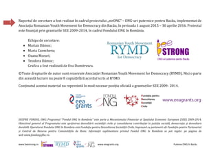 www.beestrong.ro www.eeagrants.org Puterea ONG în Bacău
2 Raportul de cercetare a fost realizat în cadrul proiectului „strONG” – ONG-uri puternice pentru Bacău, implementat de
Asociația Romanian Youth Movement for Democracy din Bacău, în perioada 1 august 2015 – 30 aprilie 2016. Proiectul
este finanțat prin granturile SEE 2009-2014, în cadrul Fondului ONG în România.
Echipa de cercetare:
 Marian Dămoc;
 Maria Curecheru;
 Oxana Morari;
 Teodora Dămoc;
Grafica a fost realizată de Eva Dumitrescu.
©Toate drepturile de autor sunt rezervate Asociației Romanian Youth Movement for Democracy (RYMD). Nici o parte
din această lucrare nu poate fi copiată fără acordul scris al RYMD.
Conținutul acestui material nu reprezintă în mod necesar poziția oficială a granturilor SEE 2009- 2014.
DESPRE FONDUL ONG: Programul "Fondul ONG în România" este parte a Mecanismului Financiar al Spațiului Economic European (SEE) 2009-2014.
Obiectivul general al Programului este sprijinirea dezvoltării societății civile și consolidarea contribuției la justiția socială, democrație și dezvoltare
durabilă. Operatorul Fondului ONG în România este Fundația pentru Dezvoltarea Societății Civile, împreună cu partenerii săi Fundația pentru Parteneriat
și Centrul de Resurse pentru Comunitățile de Romi. Informații suplimentare privind Fondul ONG în România se pot regăsi pe pagina de
web www.fondong.fdsc.ro.
 
