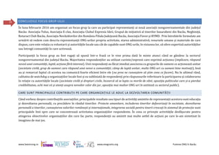 www.beestrong.ro www.eeagrants.org Puterea ONG în Bacău
29 CONCLUZIILE FOCUS GRUP-ULUI
În luna februarie 2016 am organizat un focus grup la care au participat reprezentanți ai nouă asociații nonguvernamentale din județul
Bacău: Asociaţia Tolus, Asociaţia E-clas, Asociaţia Clubul Expresia Ideii, Grupul de iniţiativă al tinerilor basarabeni din Bacău, Neghiniţă,
Rotaract Club Bacău, Asociaţia Nevăzătorilor din România Filiala Judeţeană Bacău, Asociaţia Favor și RYMD. Prin întrebările formulate am
urmărit să vedem cum descriu reprezentanții ONG-urilor propria activitate, starea administrativă, resursele umane și materiale de care
dispun, care este relația cu voluntarii și autoritățile locale sau cât de capabile sunt ONG-urile, în viziunea lor, să ofere expertiză autorităților
sau întregii comunități în care activează.
Participanții la focus grup au fost rugați să spună într-o frază ce le vine prima dată în minte atunci când se gândesc la sectorul
nonguvernamental din județul Bacău. Majoritatea respondenților au utilizat cuvinte/expresii care exprimă acțiunea (implicare, răspund
nevoii unei comunități, luptă, acțiune fără interese). Unii respondenți au făcut imediat asocierea cu grupurile de oameni ce acționează unitar
(societate civilă, grup de oameni care răspund unei nevoi a comunității, câmp de luptă unitar, multe ONG-uri cu oameni bine motivați), însă
au și remarcat faptul că acestea nu comunică foarte eficient între ele (nu prea ne cunoaștem să știm ceea ce facem). Nu în ultimul rând,
calitatea de watchdog a organizațiilor locale fost și ea subliniată de respondenți prin răspunsurile referitoare la participarea și colaborarea
în relație cu autoritățile locale (societate civilă și drepturi civile, încearcă să se lupte cu morile de vânt, opoziția politicului care și-a pierdut
credibilitatea, ochi mai vii și atenți asupra nevoilor celor din jur, opoziția mai multor ONG-uri în antiteză cu sectorul public).
CARE SUNT PRINCIPALELE CONTRIBUȚII PE CARE ORGANIZAȚIILE LE ADUC LA DEZVOLTAREA COMUNITĂȚII
Când vorbesc despre contribuțiile asociațiilor, principalele rezultate sau tipuri de activități amintite de reprezentații acestora sunt educația
și dezvoltarea personală, cu precădere în rândul tinerilor. Proiecte umanitare, includerea tinerilor defavorizați în societate, dezvoltarea
personală a tinerilor, cunoașterea valorilor românești și internaționale, integrarea socială pentru tinerii crescuți în sistemul de protecție sunt
principalele linii spre care se concentrează activitatea organizațiilor respondente. În ceea ce privește activitățile desfășurate pentru
atingerea obiectivelor organizațiilor din care fac parte, respondenții au amintit mai multe astfel de acțiuni pe care le-am sintetizat în
imaginea de mai jos.
 