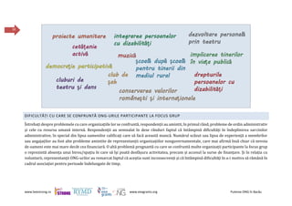 www.beestrong.ro www.eeagrants.org Puterea ONG în Bacău
30
DIFICULTĂȚI CU CARE SE CONFRUNTĂ ONG-URILE PARTICIPANTE LA FOCUS GRUP
Întrebați despre problemele cu care organizațiile lor se confruntă, respondenții au amintit, în primul rând, probleme de ordin administrativ
și cele cu resursa umană internă. Respondenții au semnalat în dese rânduri faptul că întâmpină dificultăți în îndeplinirea sarcinilor
administrative, în special din lipsa oamenilor calificați care să facă această muncă. Numărul scăzut sau lipsa de experiență a membrilor
sau angajaților au fost alte probleme amintite de reprezentanții organizațiilor nonguvernamentale, care mai afirmă însă chiar că nevoia
de oameni este mai mare decât cea financiară. O altă problemă pregnantă cu care se confruntă multe organizații participante la focus grup
o reprezintă absența unui birou/spațiu în care să își poată desfășura activitatea, precum și accesul la surse de finanțare. Și în relația cu
voluntarii, reprezentanții ONG-urilor au remarcat faptul că aceștia sunt inconsecvenți și că întâmpină dificultăți în a-i motiva să rămână în
cadrul asociației pentru perioade îndelungate de timp.
 