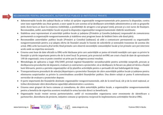 www.beestrong.ro www.eeagrants.org Puterea ONG în Bacău
35 RECOMANDĂRI PENTRU ORGANIZAȚII, AUTORITĂȚILE PUBLICE ȘI INSTITUȚIILE PRIVATE
 Administrațiile locale din județul Bacău ar trebui să sprijine organizațiile nonguvernamentale prin punerea la dispoziție, contra
unor taxe suportabile sau chiar gratuit, a unor spații în care acestea să își desfășoare activitățile administrative și cele cu grupurile
țintă. Acest lucru ar duce la creșterea vizibilității, a posibilității de atragere a noi grupuri țintă, precum și a noi surse de finanțare.
Recomandăm, astfel, autorităților locale să pună la dispoziția organizațiilor nonguvernamentale clădirile neutilizate;
 Stabilirea unui reprezentant al autorității publice locale și județene (Primărie și Consiliu Județean) responsabil de comunicarea
permanentă cu organizațiile nonguvernamentale și stabilirea unui program lunar de întâlniri între cele două părți;
 Recomandăm autorităților publice locale (Primării și Consiliul Județean) să aibă o comunicare permanentă cu organizațiile
nonguvernamentale pentru a-și adapta oferta de finanțări anuale în funcție de solicitările și semnalele transmise de acestea din
urmă. ONG-urile lucrează la firul ierbii, fiind primele care observă necesitățile comunităților locale și tot primele care pot interveni
acolo unde au expertiza necesară;
 Crearea unei baze de date oficială cu ONG-urile băcăuane prin care autorităţile ar putea să trimită noutăţile care apar cu privire la
finanţări și știrile importante pentru ele de la nivel local. În prezent, prin proiectul strONG am creat o bază de date de aproximativ
140 de organizații, ceea ce poate constitui un prim pas în atingerea acestui rezultat;
 Metodologia de aplicarea a Legii 350/2005 privind regimul finanțărilor nerambursabile pentru activități nonprofit, precum și
desfășurarea procedurilor de depunere, evaluare și contractare a proiectelor, să se desfășoare, în fiecare an, până cel târziu a finalul
lunii februarie, pentru a permite organizațiilor să își planifice activitățile pentru o perioadă cât mai îndelungată de timp;
 Transparentizarea procedurii de selecție/departajare a proiectelor finanțate de către autoritățile publice locale și județene pentru
eliminarea suspiciunilor cu privire la corectitudinea acordării finanțărilor publice. Una dintre soluții ar putea fi externalizarea
serviciilor de evaluare a proiectelor depuse;
 O parte importantă din finanțările destinate organizațiilor nonguvernamentale, atât de la nivel local, cât și de la nivel național, ar
trebui direcționate către dezvoltarea capacității administrative a acestora;
 Crearea unor grupuri de lucru comune și consultarea, de către autoritățile publice locale, a organizațiilor nonguvernamentale
pentru a beneficia de expertiza acestora rezultată în urma lucrului direct cu beneficiarii;
 Organizațiile locale resimt nevoia parteneriatelor, astfel că recomandăm organizarea unor evenimente de identificare a
partenerilor, dezvoltarea de proiecte, inițiative comune și sprijinirea reciprocă în implementarea activităților fiecărui ONG;
 