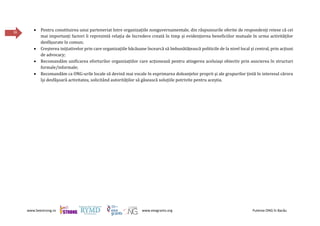 www.beestrong.ro www.eeagrants.org Puterea ONG în Bacău
36
 Pentru constituirea unui parteneriat între organizațiile nonguvernamentale, din răspunsurile oferite de respondenți reiese că cei
mai importanți factori îi reprezintă relația de încredere creată în timp și evidențierea beneficiilor mutuale în urma activităților
desfășurate în comun;
 Creșterea inițiativelor prin care organizațiile băcăuane încearcă să îmbunătățească politicile de la nivel local și central, prin acțiuni
de advocacy;
 Recomandăm unificarea eforturilor organizațiilor care acționează pentru atingerea aceluiași obiectiv prin asocierea în structuri
formale/informale;
 Recomandăm ca ONG-urile locale să devină mai vocale în exprimarea doleanțelor proprii și ale grupurilor țintă în interesul cărora
își desfășoară activitatea, solicitând autorităților să găsească soluțiile potrivite pentru aceștia.
 