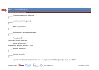 www.beestrong.ro www.eeagrants.org Puterea ONG în Bacău
37 ANEXA 1 – CHESTIONAR ONLINE
Informații despre organizație
- Denumirea organizației /abreviere *
- Localitatea sediului organizației
- Adresa organizației *
- Anul dobândirii personalității juridice: *
- Forma juridică: *
Asociație | Fundație | Federație
- Nivelul de funcționare: *
Internațional |Național | Regional | Local
- Numărul de salariați: *
- Numărul de membri: *
- Care este numărul estimativ de voluntari care s-au implicat în activitățile organizației dvs. în anul 2015? *
 
