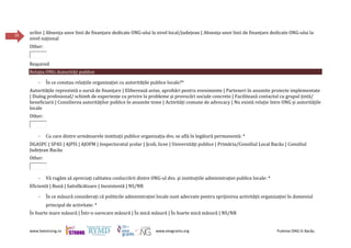 www.beestrong.ro www.eeagrants.org Puterea ONG în Bacău
39
urilor | Absența unor linii de finanțare dedicate ONG-ului la nivel local/județean | Absența unor linii de finanțare dedicate ONG-ului la
nivel național
Other:
Required
Relația ONG-Autorități publice
- În ce constau relațiile organizației cu autoritățile publice locale?*
Autoritățile reprezintă o sursă de finanțare | Eliberează avize, aprobări pentru evenimente | Parteneri în anumite proiecte implementate
| Dialog profesional/ schimb de experiențe cu privire la probleme și provocări sociale concrete | Facilitează contactul cu grupul țintă/
beneficiarii | Consilierea autorităților publice în anumite teme | Activități comune de advocacy | Nu există relație între ONG și autoritățile
locale
Other:
- Cu care dintre următoarele instituții publice organizația dvs. se află în legătură permanentă: *
DGASPC | SPAS | AJPIS | AJOFM | Inspectoratul școlar | Școli, licee | Universități publice | Primăria/Consiliul Local Bacău | Consiliul
Județean Bacău
Other:
- Vă rugăm să apreciaţi calitatea conlucrării dintre ONG-ul dvs. şi instituțiile administraţiei publice locale: *
Eficientă | Bună | Satisfăcătoare | Inexistentă | NS/NR
- În ce măsură considerați că politicile administrației locale sunt adecvate pentru sprijinirea activității organizației în domeniul
principal de activitate: *
În foarte mare măsură | Într-o oarecare măsură | În mică măsură | În foarte mică măsură | NS/NR
 