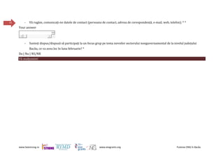 www.beestrong.ro www.eeagrants.org Puterea ONG în Bacău
41 - Vă rugăm, comunicați-ne datele de contact (persoana de contact, adresa de corespondență, e-mail, web, telefon). * *
Your answer
- Sunteți dispus/dispusă să participați la un focus grup pe tema nevoilor sectorului nonguvernamental de la nivelul județului
Bacău, ce va avea loc în luna februarie? *
Da | Nu | NS/NR
Vă mulțumim!
 