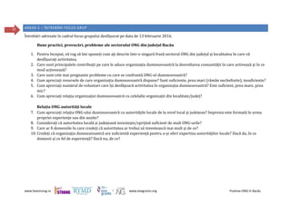 www.beestrong.ro www.eeagrants.org Puterea ONG în Bacău
42 ANEXA 2 – ÎNTREBĂRI FOCUS GRUP
Întrebări adresate în cadrul focus grupului desfășurat pe data de 13 februarie 2016.
Bune practici, provocări, probleme ale sectorului ONG din județul Bacău
1. Pentru început, vă rog să îmi spuneți cum ați descrie într-o singură frază sectorul ONG din județul și localitatea în care vă
desfășurați activitatea.
2. Care sunt principalele contribuții pe care le aduce organizația dumneavoastră la dezvoltarea comunității în care activează și în ce
mod acționează?
3. Care sunt cele mai pregnante probleme cu care se confruntă ONG-ul dumneavoastră?
4. Cum apreciați resursele de care organizația dumneavoastră dispune? Sunt suficiente, prea mari (rămân necheltuite), insuficiente?
5. Cum apreciați numărul de voluntari care își desfășoară activitatea în organizația dumneavoastră? Este suficient, prea mare, prea
mic?
6. Cum apreciați relația organizației dumneavoastră cu celelalte organizații din localitate/județ?
Relația ONG-autorități locale
7. Cum apreciați relația ONG-ului dumneavoastră cu autoritățile locale de la nivel local și județean? Impresia este formată în urma
propriei experiențe sau din auzite?
8. Considerați că autoritatea locală și județeană investește/sprijină suficient de mult ONG-urile?
9. Care ar fi domeniile în care credeți că autoritatea ar trebui să investească mai mult și de ce?
10. Credeți că organizația dumneavoastră are suficientă experiență pentru a-și oferi expertiza autorităților locale? Dacă da, în ce
domenii și ce fel de experiență? Dacă nu, de ce?
 
