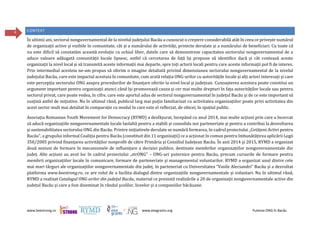 www.beestrong.ro www.eeagrants.org Puterea ONG în Bacău
4 CONTEXT
În ultimii ani, sectorul nonguvernamental de la nivelul județului Bacău a cunoscut o creștere considerabilă atât în ceea ce privește numărul
de organizații active și vizibile în comunitate, cât și a numărului de activități, proiecte derulate și a numărului de beneficiari. Cu toate că
nu este dificil să constatăm această evoluție cu ochiul liber, datele care să demonstreze capacitatea sectorului nonguvernamental de a
aduce valoare adăugată comunității locale lipsesc, astfel că cercetarea de față își propune să identifice dacă și cât contează aceste
organizații la nivel local și să transmită aceste informații mai departe, spre toți actorii locali pentru care aceste informații pot fi de interes.
Prin intermediul acesteia ne-am propus să oferim o imagine detaliată privind dimensiunea sectorului nonguvernamental de la nivelul
județului Bacău, care este impactul acestuia în comunitate, cum arată relația ONG-urilor cu autoritățile locale și alți actori interesați și care
este percepția sectorului ONG asupra procedurilor de finanțare oferite la nivel local și județean. Cunoașterea acestora poate constitui un
argument important pentru organizații atunci când își promovează cauza și cer mai multe drepturi în fața autorităților locale sau pentru
sectorul privat, care poate vedea, în cifre, care este aportul adus de sectorul nonguvernamental în județul Bacău și de ce este important să
susțină astfel de inițiative. Nu în ultimul rând, publicul larg mai puțin familiarizat cu activitatea organizațiilor poate privi activitatea din
acest sector mult mai detaliat în comparație cu modul în care este el reflectat, de obicei, în spațiul public.
Asociația Romanian Youth Movement for Democracy (RYMD) a desfășurat, începând cu anul 2014, mai multe acțiuni prin care a încercat
să aducă organizațiile nonguvernamentale locale laolaltă pentru a stabili și consolida noi parteneriate și pentru a contribui la dezvoltarea
și sustenabilitatea sectorului ONG din Bacău. Printre inițiativele derulate se numără formarea, în cadrul proiectului „Cetățeni Activi pentru
Bacău”, a grupului informal Coaliția pentru Bacău (constituit din 11 organizații) ce a acționat în comun pentru îmbunătățirea aplicării Legii
350/2005 privind finanțarea activităților nonprofit de către Primăria și Consiliul Județean Bacău. În anii 2014 și 2015, RYMD a organizat
două sesiuni de formare în mecanismele de influențare a deciziei publice, destinate membrilor organizațiilor nonguvernamentale din
județ. Alte acțiuni au avut loc în cadrul proiectului „strONG” – ONG-uri puternice pentru Bacău, precum cursurile de formare pentru
membrii organizațiilor locale în comunicare, formare de parteneriate și managementul voluntarilor. RYMD a organizat unul dintre cele
mai mari târguri ale organizațiilor nonguvernamentale din județ, în parteneriat cu Universitatea “Vasile Alecsandri” Bacău și a dezvoltat
platforma www.beestrong.ro, ce are rolul de a facilita dialogul dintre organizațiile nonguvernamentale și voluntari. Nu în ultimul rând,
RYMD a realizat Catalogul ONG-urilor din județul Bacău, material ce prezintă realizările a 20 de organizații nonguvernamentale active din
județul Bacău și care a fost diseminat în rândul școlilor, liceelor și a companiilor băcăuane.
 
