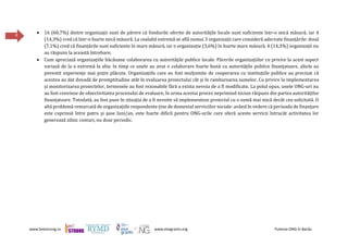 www.beestrong.ro www.eeagrants.org Puterea ONG în Bacău
8
 16 (60,7%) dintre organizații sunt de părere că fondurile oferite de autoritățile locale sunt suficiente într-o mică măsură, iar 4
(14,3%) cred că într-o foarte mică măsură. La cealaltă extremă se află numai 3 organizații care consideră adecvate finanțările: două
(7,1%) cred că finanțările sunt suficiente în mare măsură, iar o organizație (3,6%) în foarte mare măsură. 4 (14,3%) organizații nu
au răspuns la această întrebare;
 Cum apreciază organizațiile băcăuane colaborarea cu autoritățile publice locale. Părerile organizațiilor cu privire la acest aspect
variază de la o extremă la alta: în timp ce unele au avut o colaborare foarte bună cu autoritățile publice finanțatoare, altele au
povestit experiențe mai puțin plăcute. Organizațiile care au fost mulțumite de cooperarea cu instituțiile publice au precizat că
acestea au dat dovadă de promptitudine atât în evaluarea proiectului cât și în rambursarea sumelor. Cu privire la implementarea
și monitorizarea proiectelor, termenele au fost rezonabile fără a exista nevoia de a fi modificate. La polul opus, unele ONG-uri nu
au fost convinse de obiectivitatea procesului de evaluare, în urma acestui proces neprimind niciun răspuns din partea autorităților
finanțatoare. Totodată, au fost puse în situația de a fi nevoite să implementeze proiectul cu o sumă mai mică decât cea solicitată. O
altă problemă remarcată de organizațiile respondente ține de domeniul serviciilor sociale: având în vedere că perioada de finanțare
este cuprinsă între patru și șase luni/an, este foarte dificil pentru ONG-urile care oferă aceste servicii întrucât activitatea lor
generează zilnic costuri, nu doar periodic.
 
