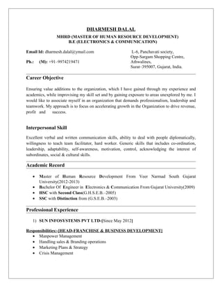 DHARMESH DALAL
MHRD (MASTER OF HUMAN RESOURCE DEVELOPMENT)
B.E (ELECTRONICS & COMMUNICATION)
Email Id: dharmesh.dalal@ymail.com L-6, Panchavati society,
Opp-Sargam Shopping Centre,
Ph.: (M): +91–9974219471 Athwalines,
Surat–395007, Gujarat, India.
Career Objective
Ensuring value additions to the organization, which I have gained through my experience and
academics, while improvising my skill set and by gaining exposure to areas unexplored by me. I
would like to associate myself in an organization that demands professionalism, leadership and
teamwork. My approach is to focus on accelerating growth in the Organization to drive revenue,
profit and success.
Interpersonal Skill
Excellent verbal and written communication skills, ability to deal with people diplomatically,
willingness to teach team facilitator, hard worker. Generic skills that includes co-ordination,
leadership, adaptability, self-awareness, motivation, control, acknowledging the interest of
subordinates, social & cultural skills.
Academic Record
• Master of Human Resource Development From Veer Narmad South Gujarat
University(2012-2013)
• Bachelor Of Engineer in Electronics & Communication From Gujarat University(2009)
• HSC with Second Class(G.H.S.E.B.–2005)
• SSC with Distinction from (G.S.E.B.–2003)
Professional Experience
1) SUN INFOSYSTEMS PVT LTD-[Since May 2012]
Responsibilities:-[HEAD-FRANCHISE & BUSINESS DEVELOPMENT]
• Manpower Management
• Handling sales & Branding operations
• Marketing Plans & Strategy
• Crisis Management
 