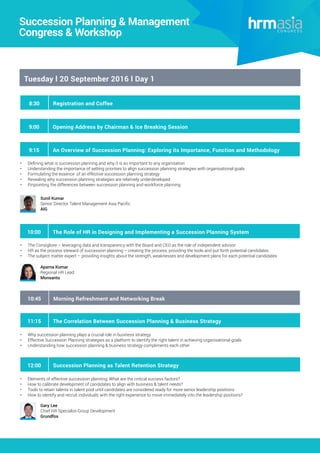 Tuesday l 20 September 2016 l Day 1
10:45 Morning Refreshment and Networking Break
9:00 Opening Address by Chairman & Ice Breaking Session
9:15 An Overview of Succession Planning: Exploring its Importance, Function and Methodology
•	 Defining what is succession planning and why it is so important to any organisation
•	 Understanding the importance of setting priorities to align succession planning strategies with organisational goals
•	 Formulating the essence of an effective succession planning strategy
•	 Revealing why succession planning strategies are relatively underdeveloped
•	 Pinpointing the differences between succession planning and workforce planning
11:15 The Correlation Between Succession Planning & Business Strategy
•	 Why succession planning plays a crucial role in business strategy
•	 Effective Succession Planning strategies as a platform to identify the right talent in achieving organisational goals
•	 Understanding how succession planning & business strategy compliments each other
8:30 Registration and Coffee
Big Data & Human Capital Analytics
2016 Congress
Sunil Kumar
Senior Director Talent Management Asia Pacific
AIG
Succession Planning & Management
Congress & Workshop
10:00 The Role of HR in Designing and Implementing a Succession Planning System
•	 The Consigliore – leveraging data and transparency with the Board and CEO as the role of independent advisor
•	 HR as the process steward of succession planning – creating the process, providing the tools and put forth potential candidates
•	 The subject matter expert – providing insights about the strength, weaknesses and development plans for each potential candidates
Aparna Kumar
Regional HR Lead
Monsanto
12:00 Succession Planning as Talent Retention Strategy
•	 Elements of effective succession planning: What are the critical success factors?
•	 How to calibrate development of candidates to align with business & talent needs?
•	 Tools to retain talents in talent pool until candidates are considered ready for more senior leadership positions
•	 How to identify and recruit individuals with the right experience to move immediately into the leadership positions?
Gary Lee
Chief HR Specialist-Group Development
Grundfos
 