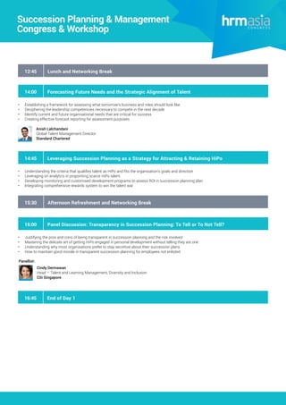 Succession Planning & Management
Congress & Workshop
12:45 Lunch and Networking Break
15:30 Afternoon Refreshment and Networking Break
14:00 Forecasting Future Needs and the Strategic Alignment of Talent
•	 Establishing a framework for assessing what tomorrow’s business and roles should look like
•	 Deciphering the leadership competencies necessary to compete in the next decade
•	 Identify current and future organisational needs that are critical for success
•	 Creating effective forecast reporting for assessment purposes
Anish Lalchandani
Global Talent Management Director
Standard Chartered
14:45 Leveraging Succession Planning as a Strategy for Attracting & Retaining HiPo
•	 Understanding the criteria that qualifies talent as HiPo and fits the organisation’s goals and direction
•	 Leveraging on analytics in pinpointing scarce HiPo talent
•	 Developing monitoring and customised development programs to assess ROI in succession planning plan
•	 Integrating comprehensive rewards system to win the talent war
16:00 Panel Discussion: Transparency in Succession Planning: To Tell or To Not Tell?
•	 Justifying the pros and cons of being transparent in succession planning and the risk involved
•	 Mastering the delicate art of getting HiPo engaged in personal development without telling they are one
•	 Understanding why most organisations prefer to stay secretive about their succession plans
•	 How to maintain good morale in transparent succession planning for employees not enlisted
Cindy Dermawan
Head – Talent and Learning Management, Diversity and Inclusion
Citi Singapore
Panellist:
16:45 End of Day 1
 