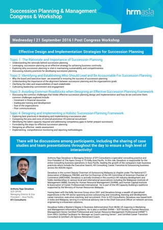 Effective Design and Implementation Strategies for Succession Planning
Big Data & Human Capital Analytics
2016 Congress
Succession Planning & Management
Congress & Workshop
Wednesday l 21 September 2016 l Post Congress Workshop
Topic 1: The Rationale and Importance of Succession Planning
•	 Understanding the rationale behind succession planning
•	 Leveraging succession planning as an effective strategy for achieving business continuity
•	 Exploring why succession planning is vital in maintaining sustainability and competitiveness
•	 Discussing industry practices for developing succession planning
Topic 2: Identifying and Establishing Who Should Lead and Be Accountable For Succession Planning
•	 Why the board and executive team are essential to ensuring the success of succession planning
•	 Understanding the importance of the alignment between succession planning and the organisations goals
•	 Clarifying the roles and responsibilities of each stakeholder
•	 Cultivating leadership commitment and engagement
Topic 3: Avoiding Common Roadblocks when Designing an Effective Succession Planning Framework
•	 Discussing the common challenges that hinder effective succession planning design and implementation and how do we overcome them;
common challenges explored include: 	
- Constraint in financial resources 	
- Inadequate training and development	
- Size of the organizations	
- Poor communications
Topic 4: Designing and Implementing a Holistic Succession Planning Framework
•	 Exploring best practices in developing and implementing a succession plan
•	 Comparing the pros and cons of internal promotion VS external recruitment
•	 Identifying the talent capacity required and addressing competency gaps to better prepare successors
•	 Formulating the steps for effective succession planning
•	 Designing an effective needs assessment
•	 Implementing comprehensive monitoring and reporting methodologies
There will be discussions among participants, including the sharing of case
studies and team presentations throughout the day to ensure a high level of
interactivity!
Anthony Raja Devadoss is Managing Director of BTI Consultants a specialist consulting practice and
Vice President of The Ayers Group in TS Kelly Asia Pacific. In this role, Devadoss is responsible for the
entire Consulting business operations in Asia Pacific, leading the growth of the company’s main business
practices which include the Executive Search, HR Consulting, Career Transition & Outsourcing business
across the ASEAN region.
Devadoss is the current Deputy Chairman of Outsourcing Malaysia (a chapter under The National ICT
Association of Malaysia, PIKOM), and the Co-Chairman of the HR Committee of American Chamber of
Commerce (AMCHAM). Devadoss is actively involved in the country’s HR industry development and
holds memberships in various local and international associations including the Malaysian Institute of
Management (MIM), Society for Human Resource Management (SHRM), and Human Capital Institute
& Association of Career Professionals International. He is part of the HR Capacity Building’s taskforce
supported by the Ministry of Human Resources Malaysia.
Having been with the Kelly Services Group since 2001 and Devadoss brings a wealth of specialized
experiences in the HR sector spanning across outsourcing and consulting, learning and development,
career transition, executive coaching, and recruitment. Prior to BTI Consultants, Devadoss was based both
in India and Malaysia, serving in a technical advisory role to the Chief Executive Officer on network services,
engineering to e-business solutions.
Devadoss holds a Master’s Degree in Business Administration from MUM, US majoring in Marketing
and Management Information Systems. He is also a certified SHRM – SCP, Society of Human Resource
Management Senior Certified Professional and Human Resource Management Professional (HRMP™)
from HRCI, Certified Facilitator for Manager as Coach Learning Series™, and Certified Career Transition
Consultant & Certified Life Options Retirement Coach.
Anthony Raja Devadoss
SCP, SPHRi
Managing Director & Vice
President – Asia Pacific
BTI Consultants
 