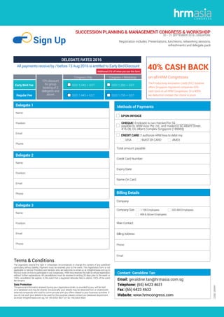 SUCCESSION PLANNING & MANAGEMENT CONGRESS & WORKSHOP
20 – 21 SEPTEMBER 2016 | SINGAPORE
Sign Up Registration includes: Presentations, luncheons, networking sessions,
refreshments and delegate pack
CODE:GERRY
Contact: Geraldine Tan
Delegate 1
Name:
Position:
Email:
Phone:
Delegate 2
Name:
Position:
Email:
Phone:
Delegate 3
Name:
Position:
Email:
Phone:
The organisers reserve the right in unforeseen circumstances to change the content of any published
particulars without liability. Payment must be received prior to the event. This registration form is not
applicable to Service Providers and Vendors who are welcome to email us at info@hrmasia.com.sg to
find out more on how to participate in our congresses. HRM Asia reserves the right to refuse registration
without further explanations. All cancellations must be received in writing 28 days prior to the event or
100% cancellation fee applies. In the event that a registered attendee fails to attend, 100% of the event
fee remains.
Terms & Conditions
Data Protection
The personal information entered during your registration/order, or provided by you, will be held
on a database and may be shared. Occasionally, your details may be obtained from or shared with
external companies who wish to communicate with you offers related to your business activities. If
you do not wish your details to be used for this purpose, please contact our database department
at email: info@hrmasia.com.sg, Tel: +65 6423 4631 or Fax: +65 6423 4632.
Billing Details
Company:
Company Size: 1-199 Employees 200-499 Employees
499 & Above Employees
Main Contact:
Billing Address:
Phone:
Email:
10% discount
for group
booking of 3
delegates and
above
Congress Only Congress + Workshop
Early Bird Fee SGD 1,045 + GST SGD 1,395 + GST
Regular Fee SGD 1,445 + GST SGD 1,795 + GST
All payments receive by / before 15 Aug 2016 is entitled to Early Bird Discount
DELEGATE RATES 2016
40% CASH BACK
on all HRM Congresses
The Productivity Innovation Credit (PIC) Scheme
offers Singapore registered companies 60%
cash back on all HRM Congresses. Or a 400%
tax deduction instead, the choice is yours.
Methods of Payments
Total amount payable:
Credit Card Number:
Expiry Date:
Name On Card:
UPON INVOICE	
CHEQUE: Enclosed is our checked for S$ _______________
payable to HRM Asia Pte Ltd., and mailed to 60 Albert Street,
#16-08, OG Albert Complex Singapore (189969)
CREDIT CARD : I authorize HRM Asia to debit my:
VISA MASTER CARD AMEX
Additional $10 off when you use this form
 