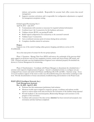 industry and product standards. Responsible for accurate back office system data record
management.
• Supports customer activations and is responsible for configuration adjustments as required
for management acceptance testing.
Global Logical Provisioning Tier 2
April 30, 2012 – July 2013
• Communicates with customer as necessary for required technical information
• Confirms Layer 1 & 2 connectivity for the hardware and access
• Validates circuits (WAN ) are passing IP traffic
• Builds logical configurations for connectivity to the customer's network
• Validates Layer 3 connectivity
• Acts as technical customer point of contact during device activation
• Completes checklist criteria for activation
Project:
Supports one of the nation’s leading online grocery shopping and delivery service in US.
(Confidential)
Act as the main point-of-contact for the two project phases:
Phase 1: Transition - Manage Take Over (MTO) and remove the credentials of the previous third
party support on all devices such as Cisco equipment (routers, switch and Access Point), HP switch, and
UPS. Checked and make sure that Implementation Engineers were submitted properly all scheduled site
devices to Verizon Management for monitoring.
Phase 2: Transformation - Coordinate with Project Managers to disseminate the scheduled sites /
activities with respective Implementation Engineer. Attend to scheduled activities to configure new pre
configured Cisco routers and switch with Primary and Backup (4G/LTE and DSL / Internet) setup. Act as
1st Level escalation support of the team to make sure all troubleshooting were done before escalating to 2nd
level. Provide documentation of issues encountered, troubleshooting and resolution to the Project Lead.
PLDT (iPLUS Intelligent Network, Inc.)
Fault Management Assistant
Dec. 22, 2010 - April 27, 2012
• Performs first line maintenance/preliminary fault isolation
• Monitors trouble report assigned to respective groups, coordinate and endorse trouble
report to various repair work units involved in the restoration of the facilities being reported
• Provide feedback to all concerned parties, Relationship Managers and customers on the
progress of the restoration
• Confirms with customer if the data service (internet) has been restored and accepted, once
restoration activities had been completed.
 