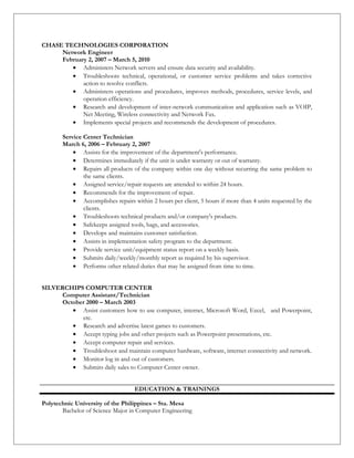 CHASE TECHNOLOGIES CORPORATION
Network Engineer
February 2, 2007 – March 5, 2010
• Administers Network servers and ensure data security and availability.
• Troubleshoots technical, operational, or customer service problems and takes corrective
action to resolve conflicts.
• Administers operations and procedures, improves methods, procedures, service levels, and
operation efficiency.
• Research and development of inter-network communication and application such as VOIP,
Net Meeting, Wireless connectivity and Network Fax.
• Implements special projects and recommends the development of procedures.
Service Center Technician
March 6, 2006 – February 2, 2007
• Assists for the improvement of the department's performance.
• Determines immediately if the unit is under warranty or out of warranty.
• Repairs all products of the company within one day without recurring the same problem to
the same clients.
• Assigned service/repair requests are attended to within 24 hours.
• Recommends for the improvement of repair.
• Accomplishes repairs within 2 hours per client, 5 hours if more than 4 units requested by the
clients.
• Troubleshoots technical products and/or company's products.
• Safekeeps assigned tools, bags, and accessories.
• Develops and maintains customer satisfaction.
• Assists in implementation safety program to the department.
• Provide service unit/equipment status report on a weekly basis.
• Submits daily/weekly/monthly report as required by his supervisor.
• Performs other related duties that may be assigned from time to time.
SILVERCHIPS COMPUTER CENTER
Computer Assistant/Technician
October 2000 – March 2003
• Assist customers how to use computer, internet, Microsoft Word, Excel, and Powerpoint,
etc.
• Research and advertise latest games to customers.
• Accept typing jobs and other projects such as Powerpoint presentations, etc.
• Accept computer repair and services.
• Troubleshoot and maintain computer hardware, software, internet connectivity and network.
• Monitor log in and out of customers.
• Submits daily sales to Computer Center owner.
EDUCATION & TRAININGS
Polytechnic University of the Philippines – Sta. Mesa
Bachelor of Science Major in Computer Engineering
 