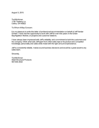 August 5, 2015
Tod McKirnan
1136 Teaberry Ln.
Celina, OH 45822
To Whom It May Concern:
It is my pleasure to write this letter of professional recommendation on behalf of Jeff Vander
Grinten. I have had the opportunity to work with Jeff for over nine years in the Green
Bay/Appleton Market, on projects and customer relations.
I have always been impressed with Jeff’s reliability and commitment to both the customers and
his company. I think what sets Jeff apart from other sales reps is his product and competitor
knowledge, personality and sales skills mixed with the right amount of persistence.
Jeff is consistently reliable, makes sound business decisions and would be a great asset to any
sales team.
Sincerely,
Tod McKirnan
Steel Structural Products
567-644-3632
 