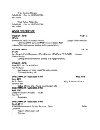 - Enter Confined Space
Safe Right Cert No. R110HS202A
BELMONT
- Work Safely At Heights
Safe Right Cert No. R110HS204A
BELMONT
WORK EXPERIENCE
WELDER - FIFO 11/2/14 -
15/3/14
Wheatstone SGS Foundation Project Joseph Plateau Project
- Lowering of the SCG and Mattresses on ocean floor
Upkeep/Ship Maintenance (sailing to Singapore/return)
WELDER - FIFO 1/6/13 -
2/12/13
Jan De Nul - Perth/Singapore - Rock Dumper (GORGAN PROJECT) Joseph
Plateau Project
- Upkeep/Ship Maintenance (sailing to Singapore/return)
WELDER - FIFO
June 2013 Jan De Nul - Perth
Port Hedland
- Maintenance of “drag heads” to suction pipes
- Welding (patching etc)
BOILERMAKER / WELDER - FIFO May 2013 -
June 2013
RCR - Perth King Solomans Mine -
Newman WA
- Set-up of mine site - frame work/dongers etc
BOILERMAKER / WELDER - FIFO
April 2013
Global Resources Network - Perth
Nan Hei VI
- Rig Welder
BOILERMAKER / WELDER - FIFO
March 2013
ATIVO Maintenance & Project Services - Perth Telfer
Goldmine
- Repairs of conveyor belt
- Welding
 