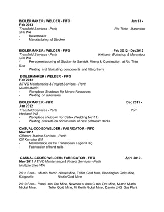 BOILERMAKER / WELDER - FIFO Jan 13 -
Feb 2013
Transfield Services - Perth Rio Tinto - Marandoo
Site WA
- Boilermaker
- Manufacturing of Stacker
BOILERMAKER / WELDER - FIFO Feb 2012 - Dec2012
Transfield Services - Perth Kwinana Workshop & Marandoo
Site WA
- Pre-commissioning of Stacker for Sandvik Mining & Construction at Rio Tinto
Site
- Welding and fabricating components and fitting them
BOILERMAKER / WELDER - FIFO
Feb 2012
ATIVO Maintenance & Project Services - Perth
Murrin Murrin
- Workplace Shutdown for Minara Resources
- Welding on autoclaves
BOILERMAKER - FIFO Dec 2011 -
Jan 2012
Transfield Services - Perth Port
Hedland WA
- Workplace shutdown for Caltex (Welding No111)
- Welding brackets on construction of new petroleum tanks
CASUAL-CODED WELDER / FABRICATOR - FIFO
Nov 2011
Offshore Marine Services - Perth
Off Karratha WA
- Maintenance on the Transocean Legend Rig
- Fabrication of hand rails
CASUAL-CODED WELDER / FABRICATOR - FIFO April 2010 -
Nov 2011 ATIVO Maintenance & Project Services - Perth
Multiple Sites WA
2011 Sites - Murrin Murrin Nickel Mine, Telfer Gold Mine, Boddington Gold Mine,
Kalgoorlie Nickle/Gold Mine
2010 Sites - Yandi Iron Ore Mine, Newman’s Area C Iron Ore Mine, Murrin Murrin
Nickel Mine, Telfer Gold Mine, Mt Keith Nickel Mine, Darwin LNG Gas Plant
 