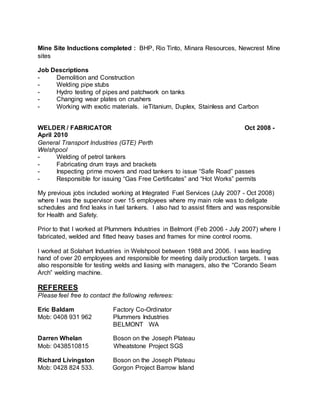 Mine Site Inductions completed : BHP, Rio Tinto, Minara Resources, Newcrest Mine
sites
Job Descriptions
- Demolition and Construction
- Welding pipe stubs
- Hydro testing of pipes and patchwork on tanks
- Changing wear plates on crushers
- Working with exotic materials. ieTitanium, Duplex, Stainless and Carbon
WELDER / FABRICATOR Oct 2008 -
April 2010
General Transport Industries (GTE) Perth
Welshpool
- Welding of petrol tankers
- Fabricating drum trays and brackets
- Inspecting prime movers and road tankers to issue “Safe Road” passes
- Responsible for issuing “Gas Free Certificates” and “Hot Works” permits
My previous jobs included working at Integrated Fuel Services (July 2007 - Oct 2008)
where I was the supervisor over 15 employees where my main role was to deligate
schedules and find leaks in fuel tankers. I also had to assist fitters and was responsible
for Health and Safety.
Prior to that I worked at Plummers Industries in Belmont (Feb 2006 - July 2007) where I
fabricated, welded and fitted heavy bases and frames for mine control rooms.
I worked at Solahart Industries in Welshpool between 1988 and 2006. I was leading
hand of over 20 employees and responsible for meeting daily production targets. I was
also responsible for testing welds and liasing with managers, also the “Corando Seam
Arch” welding machine.
REFEREES
Please feel free to contact the following referees:
Eric Baldam Factory Co-Ordinator
Mob: 0408 931 962 Plummers Industries
BELMONT WA
Darren Whelan Boson on the Joseph Plateau
Mob: 0438510815 Wheatstone Project SGS
Richard Livingston Boson on the Joseph Plateau
Mob: 0428 824 533. Gorgon Project Barrow Island
 