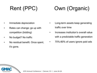 Rent (PPC)
• Immediate depreciation
• Rates can change; go up with
competition (bidding)
• No budget? No traffic
• No residual benefit. Once spent,
it’s gone.
• Long-term assets keep generating
traffic over time
• Increases institution’s overall value
with a predictable traffic generation
• 70%-80% of users ignore paid ads
Own (Organic)
 