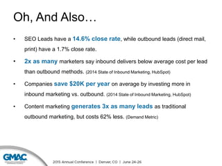 Oh, And Also…
• SEO Leads have a 14.6% close rate, while outbound leads (direct mail,
print) have a 1.7% close rate.
• 2x as many marketers say inbound delivers below average cost per lead
than outbound methods. (2014 State of Inbound Marketing, HubSpot)
• Companies save $20K per year on average by investing more in
inbound marketing vs. outbound. (2014 State of Inbound Marketing, HubSpot)
• Content marketing generates 3x as many leads as traditional
outbound marketing, but costs 62% less. (Demand Metric)
 