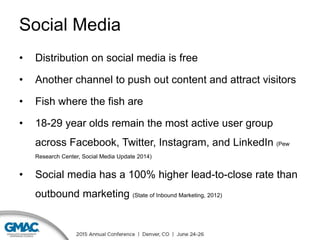 Social Media
• Distribution on social media is free
• Another channel to push out content and attract visitors
• Fish where the fish are
• 18-29 year olds remain the most active user group
across Facebook, Twitter, Instagram, and LinkedIn (Pew
Research Center, Social Media Update 2014)
• Social media has a 100% higher lead-to-close rate than
outbound marketing (State of Inbound Marketing, 2012)
 