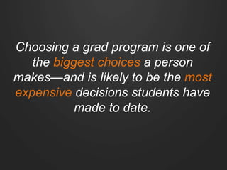 Choosing a grad program is one of
the biggest choices a person
makes—and is likely to be the most
expensive decisions students have
made to date.
 