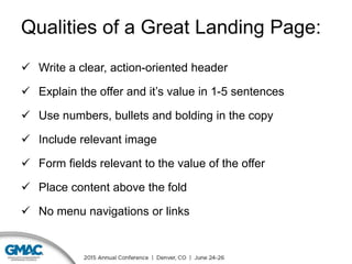 Qualities of a Great Landing Page:
 Write a clear, action-oriented header
 Explain the offer and it’s value in 1-5 sentences
 Use numbers, bullets and bolding in the copy
 Include relevant image
 Form fields relevant to the value of the offer
 Place content above the fold
 No menu navigations or links
 