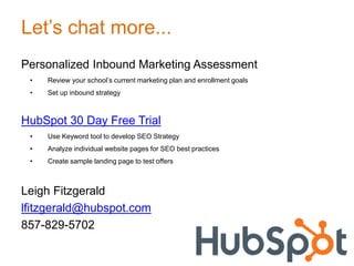 Let’s chat more...
Personalized Inbound Marketing Assessment
• Review your school’s current marketing plan and enrollment goals
• Set up inbound strategy
HubSpot 30 Day Free Trial
• Use Keyword tool to develop SEO Strategy
• Analyze individual website pages for SEO best practices
• Create sample landing page to test offers
Leigh Fitzgerald
lfitzgerald@hubspot.com
857-829-5702
 
