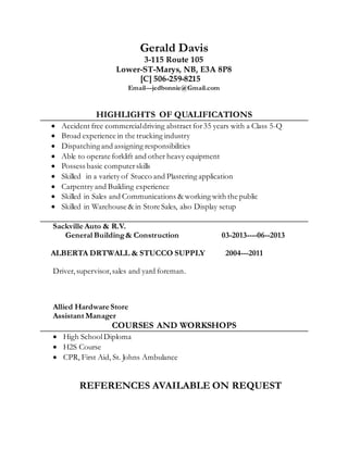 Gerald Davis
3-115 Route 105
Lower-ST-Marys, NB, E3A 8P8
[C] 506-259-8215
Email---jedbonnie@Gmail.com
HIGHLIGHTS OF QUALIFICATIONS
 Accident free commercialdriving abstract for35 years with a Class 5-Q
 Broad experience in the trucking industry
 Dispatchingand assigning responsibilities
 Able to operate forklift and other heavy equipment
 Possess basic computerskills
 Skilled in a variety of Stucco and Plastering application
 Carpentry and Building experience
 Skilled in Sales and Communications & working with the public
 Skilled in Warehouse & in Store Sales, also Display setup
Sackville Auto & R.V.
General Building& Construction 03-2013----06--2013
ALBERTA DRTWALL & STUCCO SUPPLY 2004---2011
Driver,supervisor,sales and yard foreman.
Allied Hardware Store
Assistant Manager
COURSES AND WORKSHOPS
 High SchoolDiploma
 H2S Course
 CPR, First Aid, St. Johns Ambulance
REFERENCES AVAILABLE ON REQUEST
 