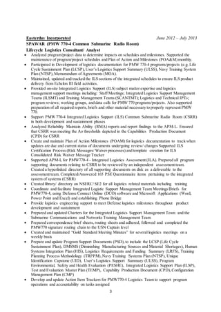 3
Easterday Incorporated June 2012 – July 2013
SPAWAR (PMW 770-4 Common Submarine Radio Room)
Lifecycle Logistics Consultant/ Analyst
 Analyzed program/project data to determine impacts on schedules and milestones. Supported the
maintenance of program/project schedules and Plan of Action and Milestones (POA&M) monthly.
 Participated in Development of logistics documentation for PMW 770-4 programs/projects (e.g. Life
Cycle Sustainment Plan (LCSP),User’s Logistics Support Summary (ULSS), Navy Training System
Plan (NTSP),Memorandum of Agreements (MOA).
 Maintained, updated and tracked the ILS sections of the integrated schedules to ensure ILS product
delivery from Echelon III field activities.
 Provided on-site Integrated Logistics Support (ILS) subject matter expertise and logistics
management support meetings including: Staff Meetings; Integrated Logistics Support Management
Teams (ILSMT) and Training Management Teams (SCANTMT); Logistics and Technical IPTs;
program reviews; working groups, and data calls for PMW 770 programs/projects. Also supported
preparation of all required reports, briefs and other material necessary to properly represent PMW
770.
 Support PMW 770-4 Integrated Logistics Support (ILS) Common Submarine Radio Room (CSRR)
in both development and sustainment phases
 Analyzed Reliability Maintain Ability (RMA) reports and report findings to the APM-L. Ensured
that CSRR was meeting the Ao thresholds depicted in the Capabilities Production Document
(CPD) for CSRR
 Create and maintain Plan of Action Milestones (POAM) for logistics documentation to track when
updates are due and current status of documents undergoing review/ changes Supported ILS
Certification Process (Risk Messages/ Waiver processes) and template creation for ILS
Consolidated Risk Waiver Message Tracker
 Supported APM-L for PMW770-4 - Integrated Logistics Assessment (ILA). Prepared all program
supporting documents relating to CSRR to be reviewed by an independent assessment team.
Created a hyperlinked directory of all supporting documents on disk as a deliverable to the
assessment team. Completed/Answered 165 PSE Questionnaire items pertaining to the integrated
system of systems (CSRR)
 Created library/ directory on NSERC/ SE2 for all logistics related materials including training
 Coordinate and facilitate Integrated Logistic Support Management Team Meetings/Briefs for
PMW770-4, using Defense Connect Online (DCO) software and Microsoft Applications (Word,
Power Point and Excel) and establishing Phone Bridge
 Provide logistics engineering support to meet Defense logistics milestones throughout product
development and sustainment
 Prepared and updated Charters for the Integrated Logistics Support Management Team and the
Submarine Communications and Networks Training Management Team
 Prepared correspondence brief sheets, routing sheets and adhered, followed and completed the
PMW770 signature routing chain to the USN Captain level
 Created and maintained “Gold Standard Meeting Minutes” for several logistics meetings on a
weekly basis
 Prepare and update Program Support Documents (PSD), to include the LCSP (Life Cycle
Sustainment Plan), DMSMS (Diminishing Manufacturing Sources and Material Shortages), Human
Systems Integration Plan (HIS), Logistics Requirements and Funding Summary (LRFS), Training
Planning Process Methodology (TRPPM), Navy Training Systems Plan (NTSP), Unique
Identification Capstone (UID), User’s Logistics Support Summary (ULSS), Program
Environmental, Safety and Health Evaluation (PESHE), Integrated Logistics Support Plan (ILSP),
Test and Evaluation Master Plan (TEMP), Capability Production Document (CPD), Configuration
Management Plan (CMP)
 Develop and update Action Item Trackers for PMW770-4 Logistics Team to support program
operations and accountability on tasks assigned
 