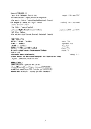5
Support (PBL) CLL 011
Upper Iowa University,Fayette, Iowa August 1999 – May 2002
Bachelor of Science Degree (Business Management)
3 Yr. Varsity Athlete/ Captain (Baseball Basketball, Football)
San Diego City College,San Diego, California February 1997 – May 1999
General Associate Courses
2 Yr. Athlete/ Captain (Baseball)
Coronado High School, Coronado, California September 1992 – June 1996
High School Diploma
4 Yr. Varsity Athlete/ Captain (Baseball, Basketball, Football)
CERTIFICATES
RCM LVL 1 and 2 Certified March 2016
JETDAS Certified September 2015
CDMD-OA Certified May 2014
TDMIS TMMA and CBT Certified August 2015
Secret Security Clearance Department ofDefense August 2011
Valid to 2018
Information Awareness Training January 2015
Morale Welfare and Recreation Manager’s and ProcurementCourse
Lifeguard Certification; AED; First Aid
REFERENCES
Ed Welch (Senior Logistician) 858-204-3117
Michael Dipaolo (Senior Program Manager ) 619-694-8413
Mark Easterday (Owner/CEO Easterday Inc.) 843-259-1299
Ronnie Back (PM Senior Logistics Specialist) 540-466-0717
 