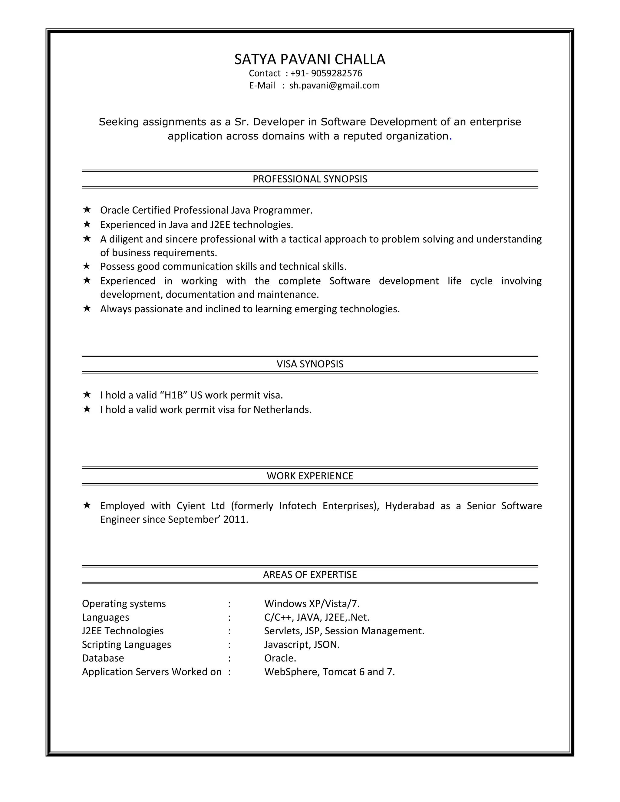 SATYA PAVANI CHALLA
Contact : +91- 9059282576
E-Mail : sh.pavani@gmail.com
Seeking assignments as a Sr. Developer in Software Development of an enterprise
application across domains with a reputed organization.
PROFESSIONAL SYNOPSIS
 Oracle Certified Professional Java Programmer.
 Experienced in Java and J2EE technologies.
 A diligent and sincere professional with a tactical approach to problem solving and understanding
of business requirements.
 Possess good communication skills and technical skills.
 Experienced in working with the complete Software development life cycle involving
development, documentation and maintenance.
 Always passionate and inclined to learning emerging technologies.
VISA SYNOPSIS
 I hold a valid “H1B” US work permit visa.
 I hold a valid work permit visa for Netherlands.
WORK EXPERIENCE
 Employed with Cyient Ltd (formerly Infotech Enterprises), Hyderabad as a Senior Software
Engineer since September’ 2011.
AREAS OF EXPERTISE
Operating systems : Windows XP/Vista/7.
Languages : C/C++, JAVA, J2EE,.Net.
J2EE Technologies : Servlets, JSP, Session Management.
Scripting Languages : Javascript, JSON.
Database : Oracle.
Application Servers Worked on : WebSphere, Tomcat 6 and 7.
 