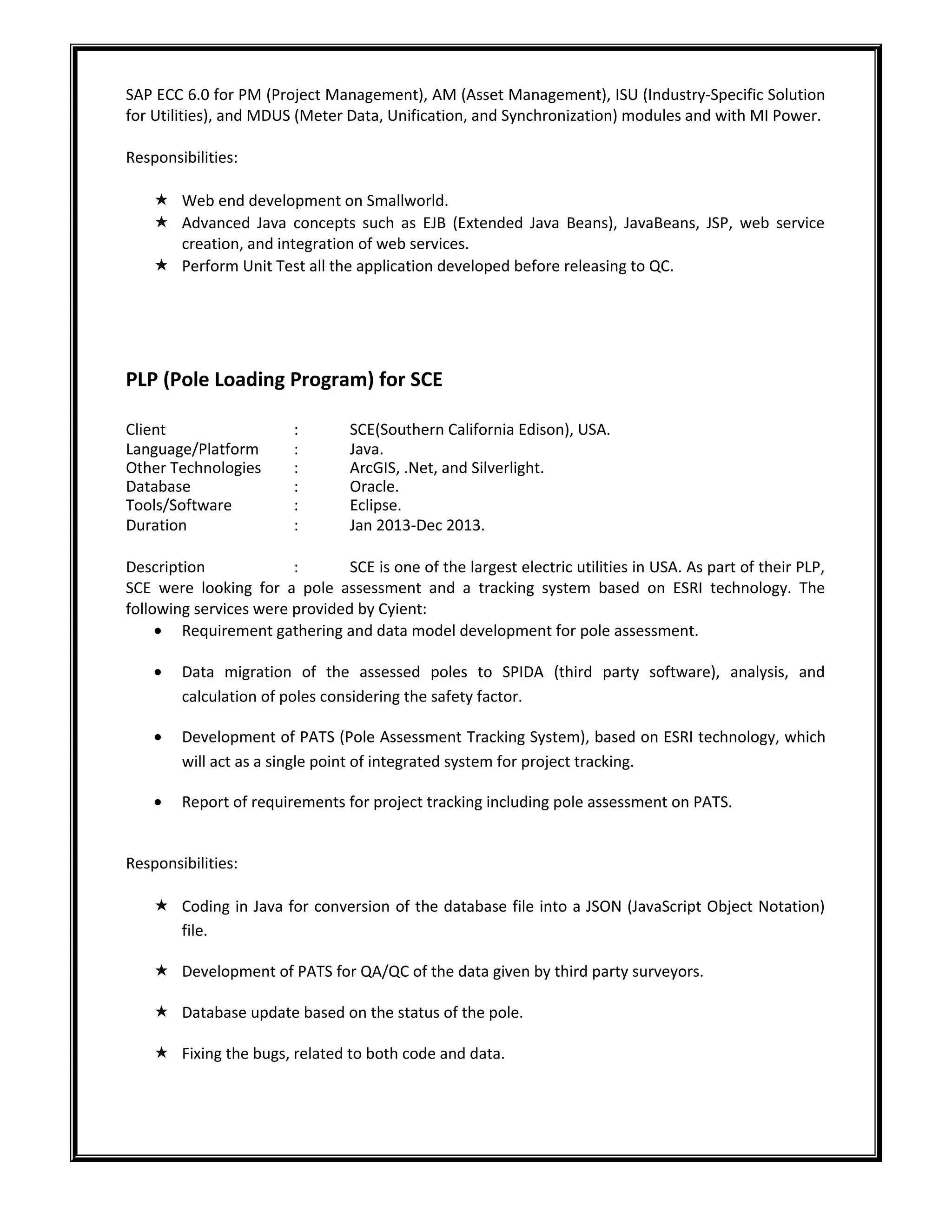 SAP ECC 6.0 for PM (Project Management), AM (Asset Management), ISU (Industry-Specific Solution
for Utilities), and MDUS (Meter Data, Unification, and Synchronization) modules and with MI Power.
Responsibilities:
 Web end development on Smallworld.
 Advanced Java concepts such as EJB (Extended Java Beans), JavaBeans, JSP, web service
creation, and integration of web services.
 Perform Unit Test all the application developed before releasing to QC.
PLP (Pole Loading Program) for SCE
Client : SCE(Southern California Edison), USA.
Language/Platform : Java.
Other Technologies : ArcGIS, .Net, and Silverlight.
Database : Oracle.
Tools/Software : Eclipse.
Duration : Jan 2013-Dec 2013.
Description : SCE is one of the largest electric utilities in USA. As part of their PLP,
SCE were looking for a pole assessment and a tracking system based on ESRI technology. The
following services were provided by Cyient:
• Requirement gathering and data model development for pole assessment.
• Data migration of the assessed poles to SPIDA (third party software), analysis, and
calculation of poles considering the safety factor.
• Development of PATS (Pole Assessment Tracking System), based on ESRI technology, which
will act as a single point of integrated system for project tracking.
• Report of requirements for project tracking including pole assessment on PATS.
Responsibilities:
 Coding in Java for conversion of the database file into a JSON (JavaScript Object Notation)
file.
 Development of PATS for QA/QC of the data given by third party surveyors.
 Database update based on the status of the pole.
 Fixing the bugs, related to both code and data.
 