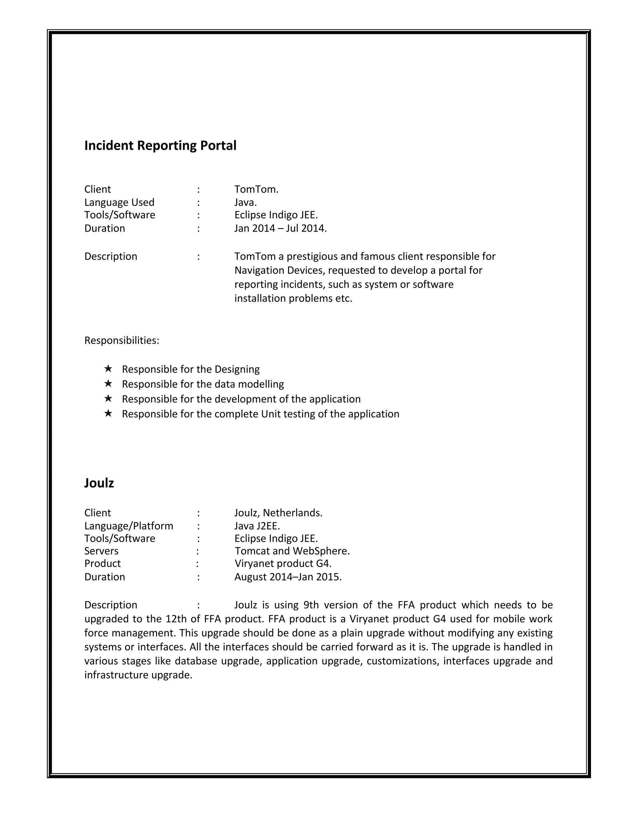 Incident Reporting Portal
Client : TomTom.
Language Used : Java.
Tools/Software : Eclipse Indigo JEE.
Duration : Jan 2014 – Jul 2014.
Description : TomTom a prestigious and famous client responsible for
Navigation Devices, requested to develop a portal for
reporting incidents, such as system or software
installation problems etc.
Responsibilities:
 Responsible for the Designing
 Responsible for the data modelling
 Responsible for the development of the application
 Responsible for the complete Unit testing of the application
Joulz
Client : Joulz, Netherlands.
Language/Platform : Java J2EE.
Tools/Software : Eclipse Indigo JEE.
Servers : Tomcat and WebSphere.
Product : Viryanet product G4.
Duration : August 2014–Jan 2015.
Description : Joulz is using 9th version of the FFA product which needs to be
upgraded to the 12th of FFA product. FFA product is a Viryanet product G4 used for mobile work
force management. This upgrade should be done as a plain upgrade without modifying any existing
systems or interfaces. All the interfaces should be carried forward as it is. The upgrade is handled in
various stages like database upgrade, application upgrade, customizations, interfaces upgrade and
infrastructure upgrade.
 