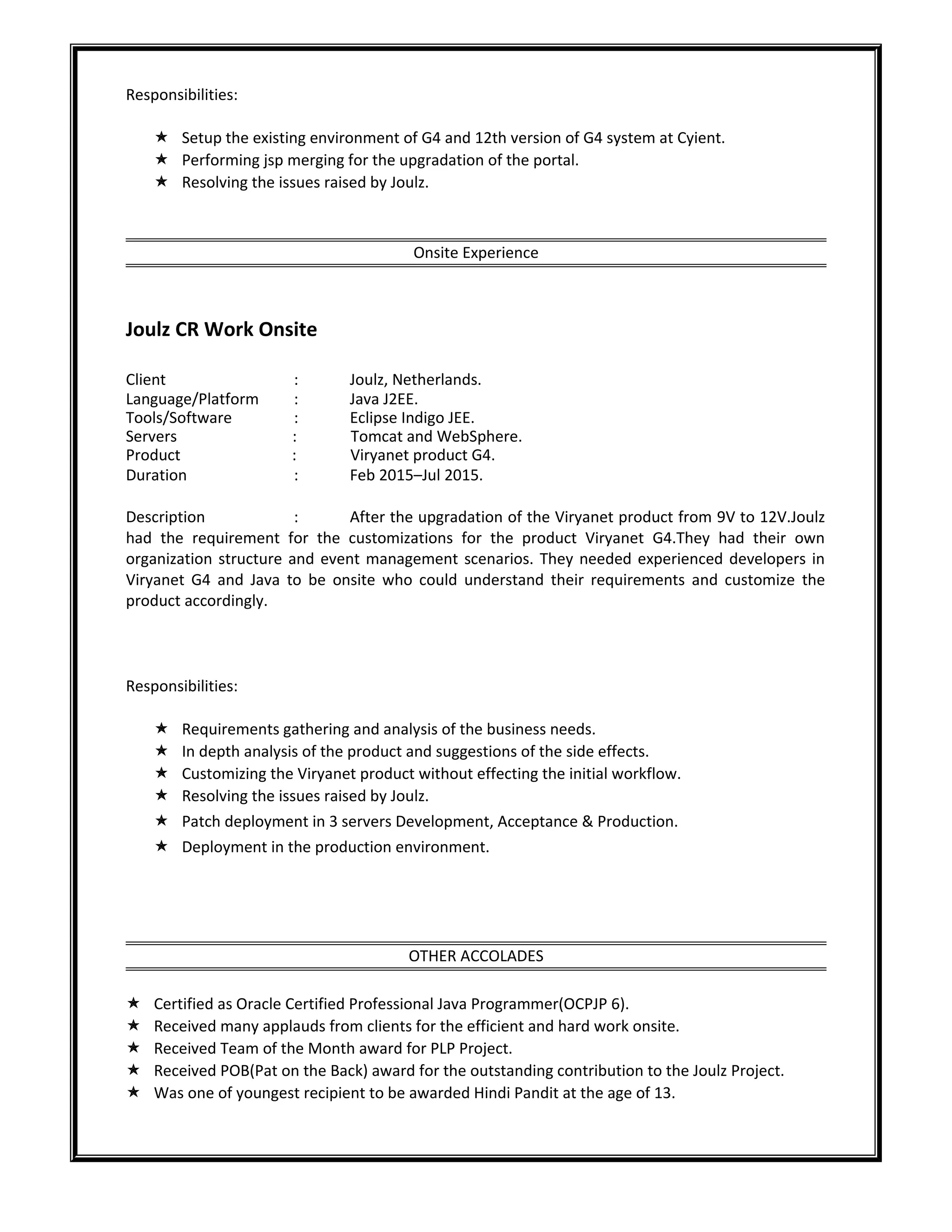 Responsibilities:
 Setup the existing environment of G4 and 12th version of G4 system at Cyient.
 Performing jsp merging for the upgradation of the portal.
 Resolving the issues raised by Joulz.
Onsite Experience
Joulz CR Work Onsite
Client : Joulz, Netherlands.
Language/Platform : Java J2EE.
Tools/Software : Eclipse Indigo JEE.
Servers : Tomcat and WebSphere.
Product : Viryanet product G4.
Duration : Feb 2015–Jul 2015.
Description : After the upgradation of the Viryanet product from 9V to 12V.Joulz
had the requirement for the customizations for the product Viryanet G4.They had their own
organization structure and event management scenarios. They needed experienced developers in
Viryanet G4 and Java to be onsite who could understand their requirements and customize the
product accordingly.
Responsibilities:
 Requirements gathering and analysis of the business needs.
 In depth analysis of the product and suggestions of the side effects.
 Customizing the Viryanet product without effecting the initial workflow.
 Resolving the issues raised by Joulz.
 Patch deployment in 3 servers Development, Acceptance & Production.
 Deployment in the production environment.
OTHER ACCOLADES
 Certified as Oracle Certified Professional Java Programmer(OCPJP 6).
 Received many applauds from clients for the efficient and hard work onsite.
 Received Team of the Month award for PLP Project.
 Received POB(Pat on the Back) award for the outstanding contribution to the Joulz Project.
 Was one of youngest recipient to be awarded Hindi Pandit at the age of 13.
 