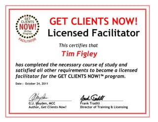 GET CLIENTS NOW!
Licensed Facilitator
Tim Figley
has completed the necessary course of study and
satisfied all other requirements to become a licensed
facilitator for the GET CLIENTS NOW!™ program.
C.J. Hayden, MCC
Author, Get Clients Now!
This certifies that
Frank Traditi
Director of Training & Licensing
Date : October 24, 2011
 