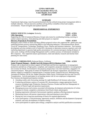 LINDA SHEPARD
2146 Lincolnshire Drive S.E.
Cedar Rapids, Iowa 52403
319-899-9149
_______________________________________________________________________________________
SUMMARY
Experienced, high energy, team-focused professional who has utilized strong project management skills in
multiple industries. Proven innovative problem solving ability in deadline critical and complex
environments. Fluent in English and (spoken) Spanish.
PROFESSIONAL EXPERIENCE
XEROX SERVICES, Lexington, Kentucky 7/2010 – 6/2016
CBG Operations 8/2015 – 6/2016
Supporting the CBG (Commercial Business Group) sales teams by coordinating training, assisting in
central content repository, client planning and other projects as required.
Director, Proposals & Presentations 7/2010 – 8/2015
Managed a team of three on shore and three offshore proposal writers who supported 40+ global sales reps
marketing business process outsourcing (BPO) to the following industries; Telecommunications, Retail,
Travel & Transportation, Technology, Healthcare Payer, Pharma and Insurance industries. New business
development activities include review of initial RFx documents to determine resources required, work with
marketing department to generate high quality presentations for customers/prospects during all phases of
sales cycle, working with Knowledge Management staff to confirm currency of information included in
RFx responses. Also supported analyst questionnaires, client and industry research and internal client
planning for sales teams.
ORACLE CORPORATION, Redwood Shores, California 3/2006 – 6/2010
Senior Proposal Manager – Health Care/Life Sciences (HCLS) Business Units
Primary role in shared service direct support of Field Sales and Services organization in management,
production and delivery of high quality, compliant, and competitive proposals intended to win and generate
new revenue for Oracle. Environment is fast paced as projects have very short lead times, engaged in 3-6
concurrent projects. Main point of contact for Healthcare/Life Sciences organization, also provide cross
industry support as needed for Communications, Consumer Goods, Financial Services, Manufacturing,
Aerospace & Defense, Oil & Gas, Higher Education, Public Sector, Professional Services and Travel &
Transportation. Actively participate as on boarding mentor role for new employees in department.
New business development participation includes;
• Attending weekly sales forecasting meetings for eight Healthcare/Life Sciences sales teams
• Conducting preliminary analysis of customer RFx documentation, engage appropriate Oracle
resources including Legal, Production, Business Practices, Product and Services Management in
support of Oracle Legal and operation requirements
• Managing processes and systems associated with planning, development and production of written
responses to formal, competitive solicitations from Oracle clients and prospects
• Keeping organization informed of procurement regulatory guidance affecting proposal responses
• Maintaining liaison with partner organizations when participating in joint efforts
• Playing key role in long term positioning of Oracle for targeted opportunities
• Active participation in bid positioning, opportunity analysis, definition and development of proposed
solutions, and early development of response strategy
• Active participation in capture plan strategy, competitive analysis and bid qualification assessments
1
 