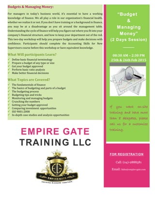 Budgets & Managing Money:
For managers in today’s business world, it’s essential to have a working
knowledge of finance. We all play a role in our organization’s financial health,
whether we realize it or not. If you don’t have training or a background in finance,
you may be at a disadvantage as you sit around the management table.
Understanding the cycle of finance will help you figure out where you fit into your
company’s financial structure, and how to keep your department out of the red.
This two-day workshop will help you prepare budgets and make decisions with
confidence. Participants should complete the Accounting Skills for New
Supervisors course before this workshop or have equivalent knowledge.
What Will participants Learn?
 Define basic financial terminology
 Prepare a budget of any type or size
 Get your budget approved
 Perform basic ratio analysis
 Make better financial decisions
What Topics are Covered?
 The fundamentals of finance
 The basics of budgeting and parts of a budget
 The budgeting process
 Budgeting tips and tricks
 Monitoring and managing budgets
 Crunching the numbers
 Getting your budget approved
 Comparing investment opportunities
 ISO 9001:2008
 In-depth case studies and analysis opportunities
EMPIRE GATE
TRAINING LLC
“Budget
&
Managing
Money”
(2 Days Session)
08:30 AM – 2:30 PM
25th & 26th Feb 2015
If you want on-site
training and have more
than 8 delegates, please
call us for a customize
training.
FOR REGISTRATION
Call: (04)-2888581
Email: Sales@empire-gate.com
 