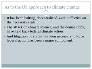 As to the US approach to climate change
 It has been halting, decentralized, and ineffective on
the necessary scale
 The attack on climate science, and the denial lobby,
have held back federal climate action
 And litigation by states has been necessary to force
federal action has been a major component.
 