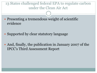 13 States challenged federal EPA to regulate carbon
under the Clean Air Act
 Presenting a tremendous weight of scientific
evidence
 Supported by clear statutory language
 And, finally, the publication in January 2007 of the
IPCC’s Third Assessment Report
 