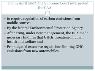 and in April 2007, the Supreme Court interpreted
the CAA
 to require regulation of carbon emissions from
mobile sources
 By the federal Environmental Protection Agency
 After 2009, under new management, the EPA made
necessary findings that GHGs threatened human
health and welfare and
 Promulgated extensive regulations limiting GHG
emissions from new automobiles.
 