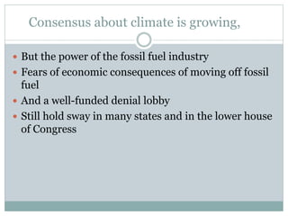 Consensus about climate is growing,
 But the power of the fossil fuel industry
 Fears of economic consequences of moving off fossil
fuel
 And a well-funded denial lobby
 Still hold sway in many states and in the lower house
of Congress
 