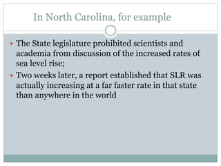 In North Carolina, for example
 The State legislature prohibited scientists and
academia from discussion of the increased rates of
sea level rise;
 Two weeks later, a report established that SLR was
actually increasing at a far faster rate in that state
than anywhere in the world
 
