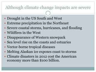 Although climate change impacts are severe
 Drought in the US South and West
 Extreme precipitation in the Northeast
 Severe coastal storms, hurricanes, and flooding
 Wildfires in the West
 Disappearance of Western snowpack
 Sea level rise on the coasts and estuaries
 Vector-borne tropical diseases
 Melting Alaskan ice exposes coast to storms
 Climate disasters in 2012 cost the American
economy more than $100 billion.
 